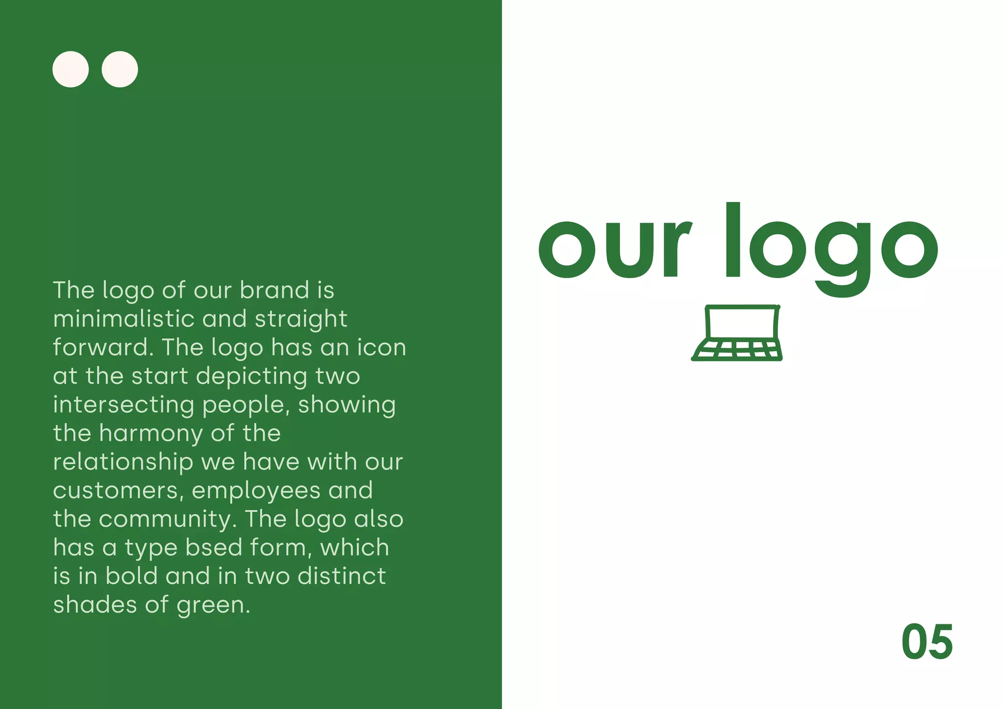 05
our logo
The logo of our brand is
minimalistic and straight
forward. The logo has an icon
at the start depicting two
intersecting people, showing
the harmony of the
relationship we have with our
customers, employees and
the community. The logo also
has a type bsed form, which
is in bold and in two distinct
shades of green.
 