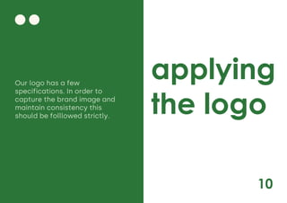 10
applying
the logo
Our logo has a few
specifications. In order to
capture the brand image and
maintain consistency this
should be folllowed strictly.
 