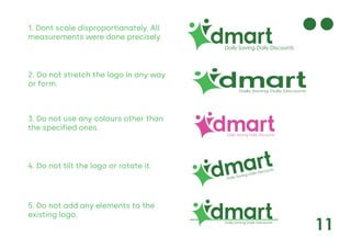 11
Daily Saving Daily Discounts
Daily Saving Daily Discounts
Daily Saving Daily Discounts
Daily Saving Daily Discounts
1. Dont scale disproportianately. All
measurements were done precisely.
2. Do not stretch the logo in any way
or form.
3. Do not use any colours other than
the specified ones.
4. Do not tilt the logo or rotate it.
5. Do not add any elements to the
existing logo.
Daily Saving Daily Discounts
 