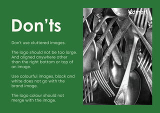 Don’ts
Daily Saving Daily Discounts
Don’t use cluttered images.
The logo should not be too large.
And aligned anywhere other
than the right bottom or top of
an image.
Use colourful images, black and
white does not go with the
brand image.
The logo colour should not
merge with the image.
 
