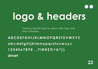 22
logo & headers
A B C D E F G H I J K L M N O P Q R S T U V W X Y Z
a b c d e f g h i j k l m n o p q r s t u v w x y z
1 2 3 4 5 6 7 8 9 0 . , ? ! @ # $ % ^ & * ( )
dmart
Century Gothic bold is used in the logo and
main headers.
 