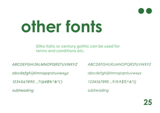 25
other fonts
Silka italic or century gothic can be used for
terms and conditions etc.
ABCDEFGHIJKLMNOPQRSTUVWXYZ
abcdefghijklmnopqrstuvwxyz
1234567890 .,?!@#$%^&*()
subheading
ABCDEFGHIJKLMNOPQRSTUVWXYZ
abcdefghijklmnopqrstuvwxyz
1234567890 .,?!@#$%^&*()
subheading
 