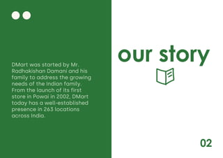 02
our story
DMart was started by Mr.
Radhakishan Damani and his
family to address the growing
needs of the Indian family.
From the launch of its first
store in Powai in 2002, DMart
today has a well-established
presence in 263 locations
across India.
 