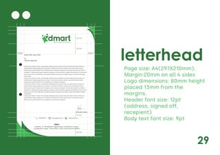 29
letterhead
Page size: A4(297X210mm).
Margin:20mm on all 4 sides
Logo dimensions: 80mm height
placed 13mm from the
margins.
Header font size: 12pt
(address, signed off,
recepient)
Body text font size: 9pt
Daily Saving Daily Discounts
Lorem ipsum dolor sit amet, consectetuer adipiscing elit, sed diam nonummy nibh euismod tincidunt ut
laoreet dolore magna aliquam erat volutpat. Ut wisi enim ad minim veniam, quis nostrud exerci tation
ullamcorper suscipit lobortis nisl ut aliquip ex ea commodo consequat. Duis autem vel eum iriure dolor in
hendrerit in vulputate velit esse molestie consequat, vel illum dolore eu feugiat nulla facilisis at vero eros et
accumsan et iusto odio dignissim qui blandit praesent luptatum zzril delenit augue duis dolore te feugait
nulla facilisi.
Lorem ipsum dolor sit amet, cons ectetuer adipiscing elit, sed diam nonummy nibh euismod tincidunt ut
laoreet dolore magna aliquam erat volutpat. Ut wisi enim ad minim veniam, quis nostrud exerci tation
ullamcorper suscipit lobortis nisl ut aliquip ex ea commodo consequat.
Lorem ipsum dolor sit amet, consectetuer adipiscing elit, sed diam nonummy nibh euismod tincidunt ut
laoreet dolore magna aliquam erat volutpat. Ut wisi enim ad minim veniam, quis nostrud exerci tation
ullamcorper suscipit lobortis nisl ut aliquip ex ea commodo consequat. Duis autem vel eum iriure dolor in
hendrerit in vulputate velit esse molestie consequat, vel illum dolore eu feugiat nulla facilisis at vero eros et
accumsan et iusto odio dignissim qui blandit praesent luptatum zzril delenit augue duis dolore te feugait
nulla facilisi.
Lorem ipsum dolor sit amet, cons ectetuer adipiscing elit, sed diam nonummy nibh euismod tincidunt ut
laoreet dolore magna aliquam erat volutpat. Ut wisi enim ad minim veniam, quis nostrud exerci tation
ullamcorper suscipit lobortis nisl ut aliquip ex ea commodo consequat.
Address: 19, Nirmaladevi Dighe Marg, Chaitraban Society,
Gangadhar Nagar, Thane West, Thane, Maharashtra 400604
DMart
20mm 20mm
26 mm
30 mm
14 mm
20 mm
Shamika Dukle.
Date: 20th July, 2020
To,
Vidisha Agarwal
dmart@gmail.com dmartindia.com
9983983479
 