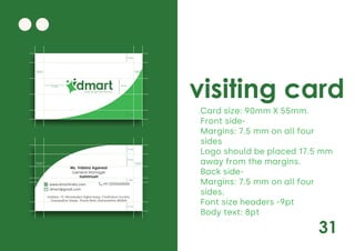 31
visiting card
Card size: 90mm X 55mm.
Front side-
Margins: 7.5 mm on all four
sides
Logo should be placed 17.5 mm
away from the margins.
Back side-
Margins: 7.5 mm on all four
sides.
Font size headers -9pt
Body text: 8pt
Daily Saving Daily Discounts
40 mm
7.5 mm
7.5 mm
75 mm
75 mm
17.5 mm
Ms. Vidisha Agarwal
General Manager
9689095689
Address: 19, Nirmaladevi Dighe Marg, Chaitraban Society,
Gangadhar Nagar, Thane West, Maharashtra 400604
www.dmartindia.com +91 2233400500
dmart@gmail.com
3mm
7.5 mm
7.5 mm
10 mm
75 mm
75 mm
 