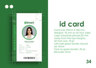34
id card
Card size: 90mm X 100 mm.
Margins: 10 mm on all four sides
Logo should be placed 20 mm
away from the top margins.
All font size: 10 pt
Left side green border should
be 12mm
Font on green border: 35 pt
Barcode: 5mm
Daily Saving Daily Discounts
General Manager
UID No. 103476
21.02.2000
B+
vidisha.agarwal@dmart.in
9683462766
:
:
:
:
:
Date of birth
Blood group
Email
Contact No.
MANAGEMENT
10 mm
10 mm
10 mm
20 mm
15 mm
5 mm
10 mm
12 mm
 