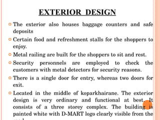 EXTERIOR  DESIGN The exterior also houses baggage counters and safe deposits Certain food and refreshment stalls for the shoppers to enjoy. Metal railing are built for the shoppers to sit and rest. Security personnels are employed to check the customers with metal detectors for security reasons. There is a single door for entry, whereas two doors for exit. Located in the middle of koparkhairane. The exterior design is very ordinary and functional at best. It consists of a three storey complex. The building is painted white with D-MART logo clearly visible from the road.  