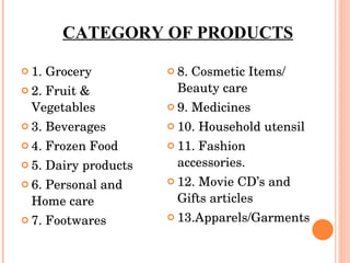 CATEGORY OF PRODUCTS 1. Grocery 2. Fruit & Vegetables 3. Beverages 4. Frozen Food 5. Dairy products 6. Personal and Home care 7. Footwares 8. Cosmetic Items/ Beauty care 9. Medicines  10. Household utensil 11. Fashion accessories. 12. Movie CD’s and Gifts articles 13.Apparels/Garments 