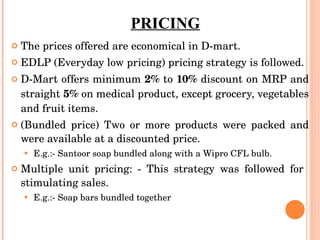 PRICING The prices offered are economical in D-mart. EDLP (Everyday low pricing) pricing strategy is followed.  D-Mart offers minimum  2%  to  10%  discount on MRP and straight  5%  on medical product, except grocery, vegetables and fruit items. (Bundled price) Two or more products were packed and were available at a discounted price.  E.g.:- Santoor soap bundled along with a Wipro CFL bulb. Multiple unit pricing: - This strategy was followed for  stimulating sales.  E.g.:- Soap bars bundled together 
