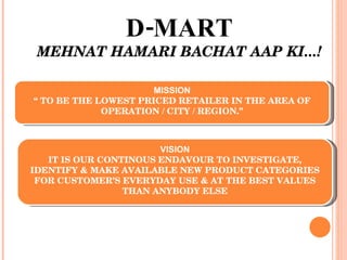 D-MART MEHNAT HAMARI BACHAT AAP KI...! MISSION “  TO BE THE LOWEST PRICED RETAILER IN THE AREA OF OPERATION / CITY / REGION.” VISION IT IS OUR CONTINOUS ENDAVOUR TO INVESTIGATE, IDENTIFY & MAKE AVAILABLE NEW PRODUCT CATEGORIES FOR CUSTOMER’S EVERYDAY USE & AT THE BEST VALUES THAN ANYBODY ELSE 