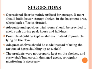 SUGGESTIONS Operational floor is mainly utilized for storage. D-mart should build better storage shelves in the basement area, where back office is situated. Adequate and spacious trial rooms should be provided to avoid rush during peak hours and holidays. Products should be kept in shelves ,instead of products lying on the floor. Adequate shelves should be made instead of using the cartons of boxes doubling up as a shelf. The products were not properly kept on the shelves, and every shelf had certain damaged goods, so regular monitoring is necessary. 