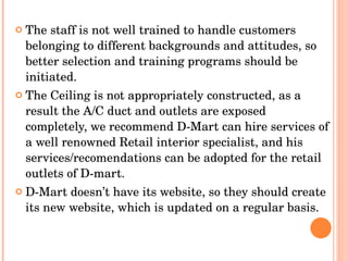 The staff is not well trained to handle customers belonging to different backgrounds and attitudes, so better selection and training programs should be initiated.  The Ceiling is not appropriately constructed, as a result the A/C duct and outlets are exposed completely, we recommend D-Mart can hire services of a well renowned Retail interior specialist, and his services/recomendations can be adopted for the retail outlets of D-mart.  D-Mart doesn’t have its website, so they should create its new website, which is updated on a regular basis. 