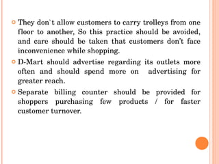They don`t allow customers to carry trolleys from one floor to another, So this practice should be avoided, and care should be taken that customers don’t face inconvenience while shopping. D-Mart should advertise regarding its outlets more often and should spend more on  advertising for greater reach. Separate billing counter should be provided for shoppers purchasing few products / for faster customer turnover.  