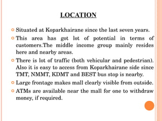 LOCATION Situated at Koparkhairane since the last seven years.  This area has got lot of potential in terms of customers.The middle income group mainly resides here and nearby areas.  There is lot of traffic (both vehicular and pedestrian). Also it is easy to access from Koparkhairane side since TMT, NMMT, KDMT and BEST bus stop is nearby. Large frontage makes mall clearly visible from outside. ATMs are available near the mall for one to withdraw money, if required. 