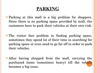 PARKING Parking at this mall is a big problem for shoppers. Since there is no parking space provided by mall, the customers have to park their vehicles at their own risk.  The visitor face problem in finding parking space, sometimes they spend lot of their time in searching for parking space or even need to go far off in order to park their vehicles. After having shopped from the mall, carrying the purchased items (sometimes heavy) till the vehicle becomes a big issue. 