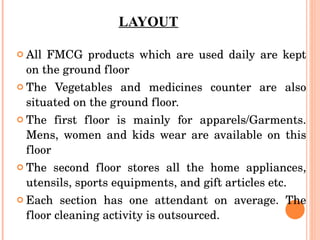 LAYOUT All FMCG products which are used daily are kept on the ground floor The Vegetables and medicines counter are also situated on the ground floor. The first floor is mainly for apparels/Garments. Mens, women and kids wear are available on this floor The second floor stores all the home appliances, utensils, sports equipments, and gift articles etc. Each section has one attendant on average. The floor cleaning activity is outsourced. 