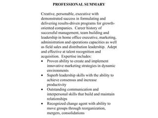 PROFESSIONAL SUMMARY

Creative, personable, executive with
demonstrated success in formulating and
delivering results-driven programs for growth-
oriented companies. Career history of
successful management, team building and
leadership in home office executive, marketing,
administration and operations capacities as well
as field sales and distribution leadership. Adept
and effective at talent recognition and
acquisition. Expertise includes:
    Proven ability to create and implement
    innovative marketing strategies in dynamic
    environments
    Superb leadership skills with the ability to
    achieve consensus and increase
    productivity
    Outstanding communication and
    interpersonal skills that build and maintain
    relationships
    Recognized change agent with ability to
    move groups through reorganization,
    mergers, consolidations
 