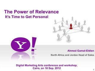 The Power of Relevance
It’s Time to Get Personal




                                              Ahmed Gamal-Eldien
                                North Africa and Jordan Head of Sales



      Digital Marketing Arts conference and workshop,
                   Cairo, on 10 Sep. 2012                           1
 