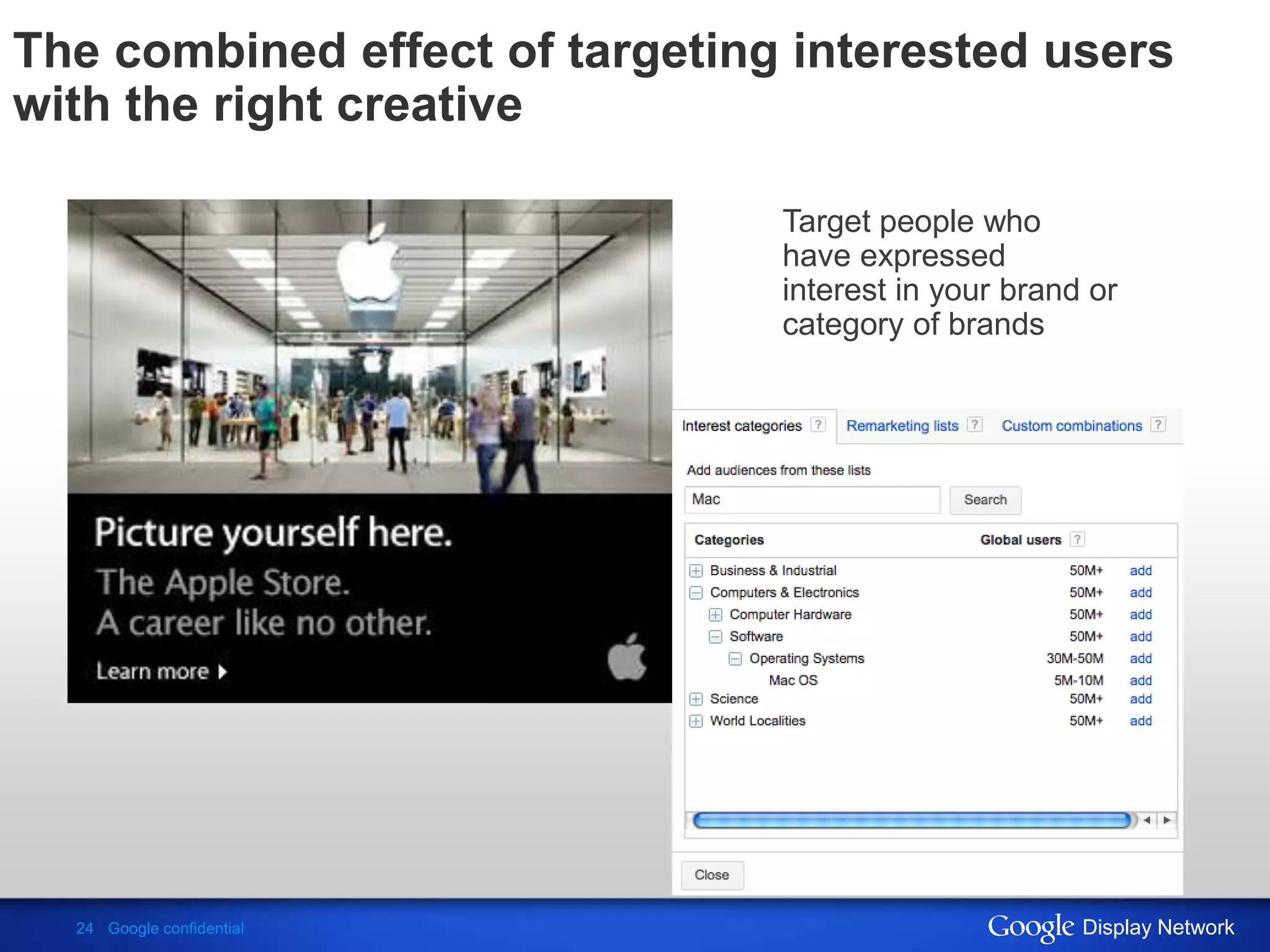 The combined effect of targeting interested users
with the right creative

                                Target people who
                                have expressed
                                interest in your brand or
                                category of brands




  24 Google confidential                              Display Network
 
