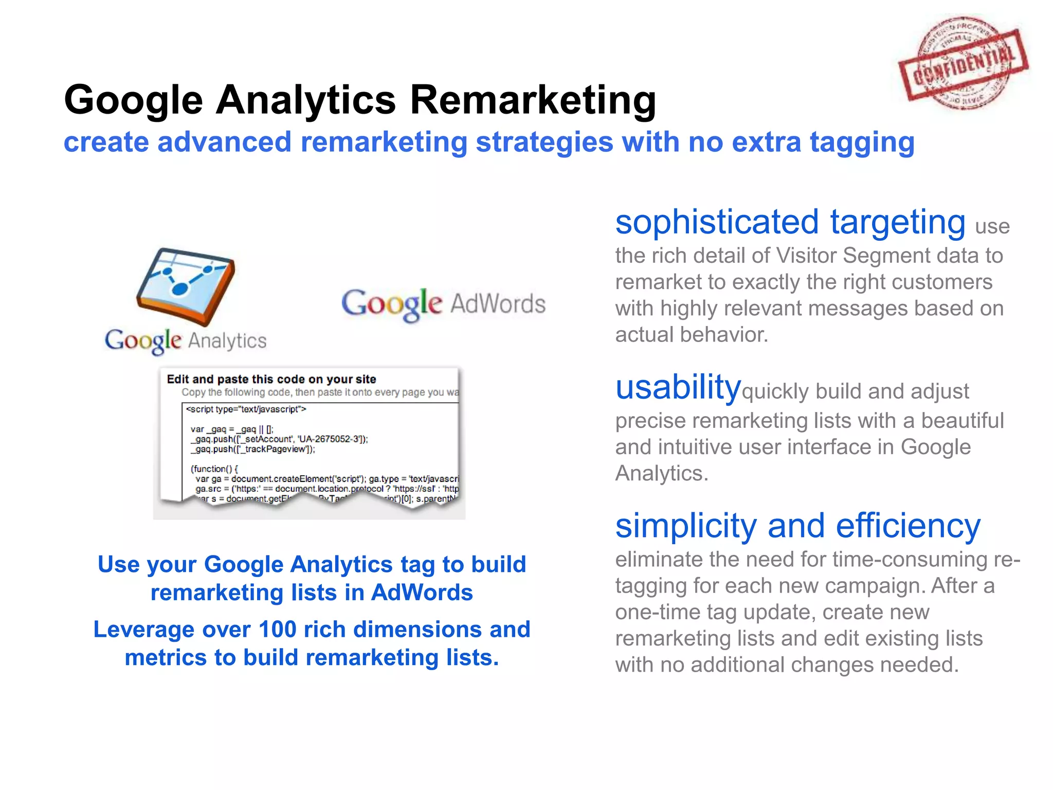 Google Analytics Remarketing
create advanced remarketing strategies with no extra tagging

                                           sophisticated targeting use
                                           the rich detail of Visitor Segment data to
                                           remarket to exactly the right customers
                                           with highly relevant messages based on
                                           actual behavior.

                                           usabilityquickly build and adjust
                                           precise remarketing lists with a beautiful
                                           and intuitive user interface in Google
                                           Analytics.

                                           simplicity and efficiency
  Use your Google Analytics tag to build   eliminate the need for time-consuming re-
      remarketing lists in AdWords         tagging for each new campaign. After a
                                           one-time tag update, create new
  Leverage over 100 rich dimensions and    remarketing lists and edit existing lists
    metrics to build remarketing lists.    with no additional changes needed.
 