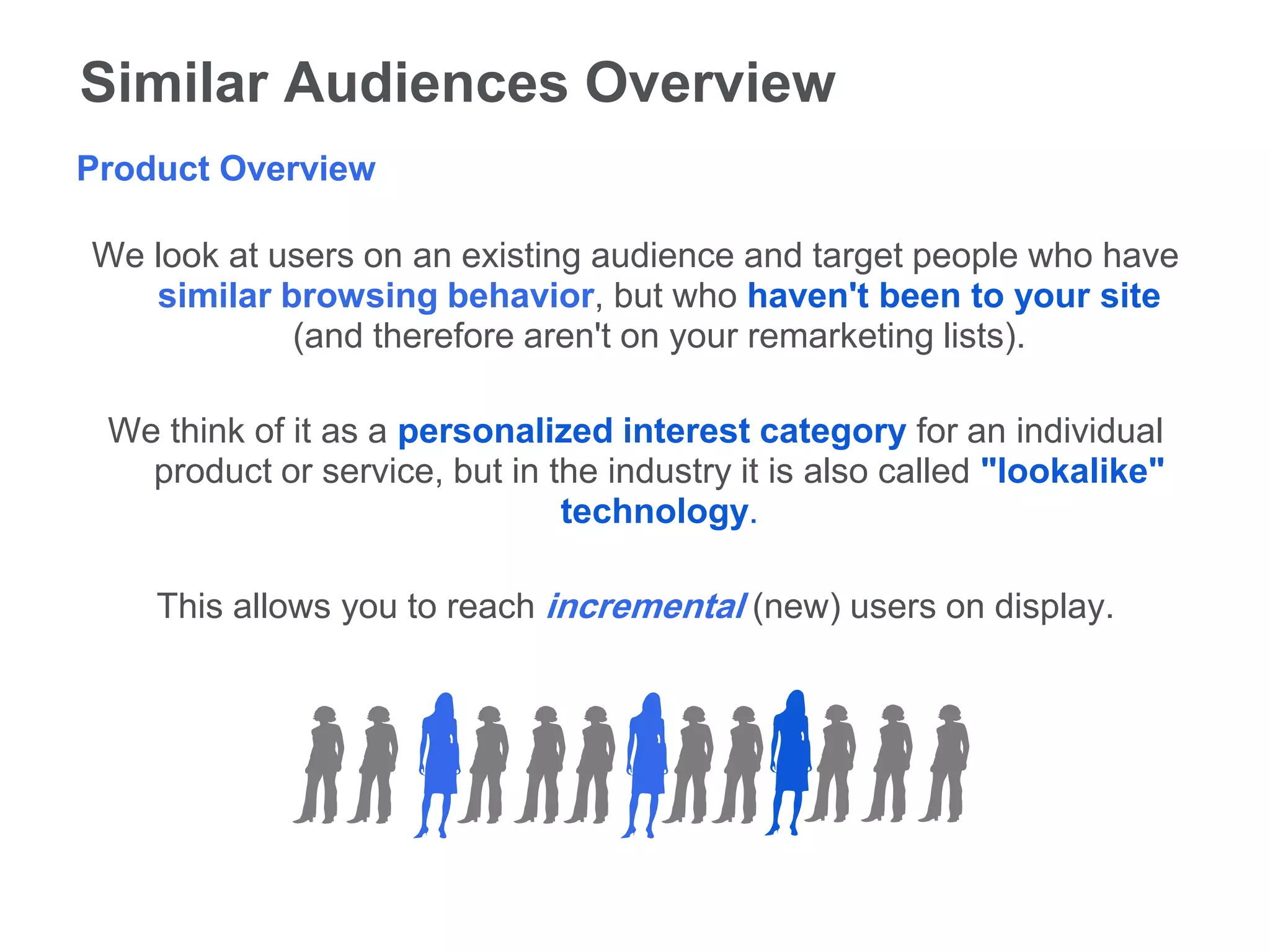 Similar Audiences Overview
Product Overview

We look at users on an existing audience and target people who have
   similar browsing behavior, but who haven't been to your site
            (and therefore aren't on your remarketing lists).

 We think of it as a personalized interest category for an individual
   product or service, but in the industry it is also called "lookalike"
                               technology.

    This allows you to reach incremental (new) users on display.
 