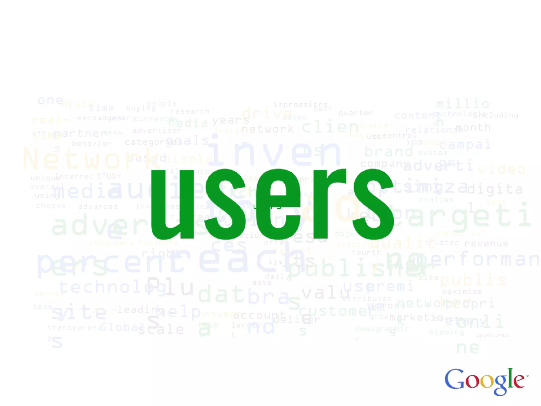 oneREACH
        time         people
                 buying                     impressions         millio
real-         every
       exchanges currently
                          research
                             Media years    drive
                                              ooVoo
                                                    best quarter
                                                                n
                                                                    content  technologie
                                                                                     including
                                        network   clien    audience-         s
                                                                       relationsh month


Network inven s
            grow advertiser        insights
timepartner
offers                                                     buying control
                                                               user
                            goals
                                                        brand campai
                 categories             s                              ips
                                                                        strategy
    s behavior                                    ts                      system
                      baseddisplay                              gn
                             Alliance                        adverti video
                                                       company
                                                                  great

      audienc
     Internet STUDY
unique                                        managemen
                                        solutions



                                                         ad
                        optimizadigita
                                                      pricing   bid
  media
overall                      sing
           tory
 using      Excha                            t     billion      ads
                                                                           choices

                       Webtargeti
                                                                                       tags
 choose advanced
            nge         tion
                       investment l  awareness users
                              verificatio


  advertisaudienresu qualit
      e
                              n   real
                                  sales       trading
                                     information
                                                                     new
                                                              objectives      contextual



         reach usey ng publis
           ces
            consumers business                  offer        capabilitie    trusted revenue


 percent
                                                  market
                            Adperforman
                        right
  ers
                                                             s   fourth
                  lts
                   publisher                     Aim


                    Plu
                                                 daily                     site
     technolog dat       premi                make
                                          valu across
served
                                  bra customer networ
                                         s   attributes
                                                  um
                                                               maximize
                                                              her
                                                               propri
team
    site
     y      Reach     help
                leading
                    s a larges deliver demographic bidding
                               account e
                         consumer                 growmarketin
                                                        k         onli
                                                               etary
                                  nd s
                                                             buyers
                                   times
             Global
   transparenc     scale shelp
                                                      g
   y
    s                          t               s
                                                                  ne
                                                                                     sponsored
 