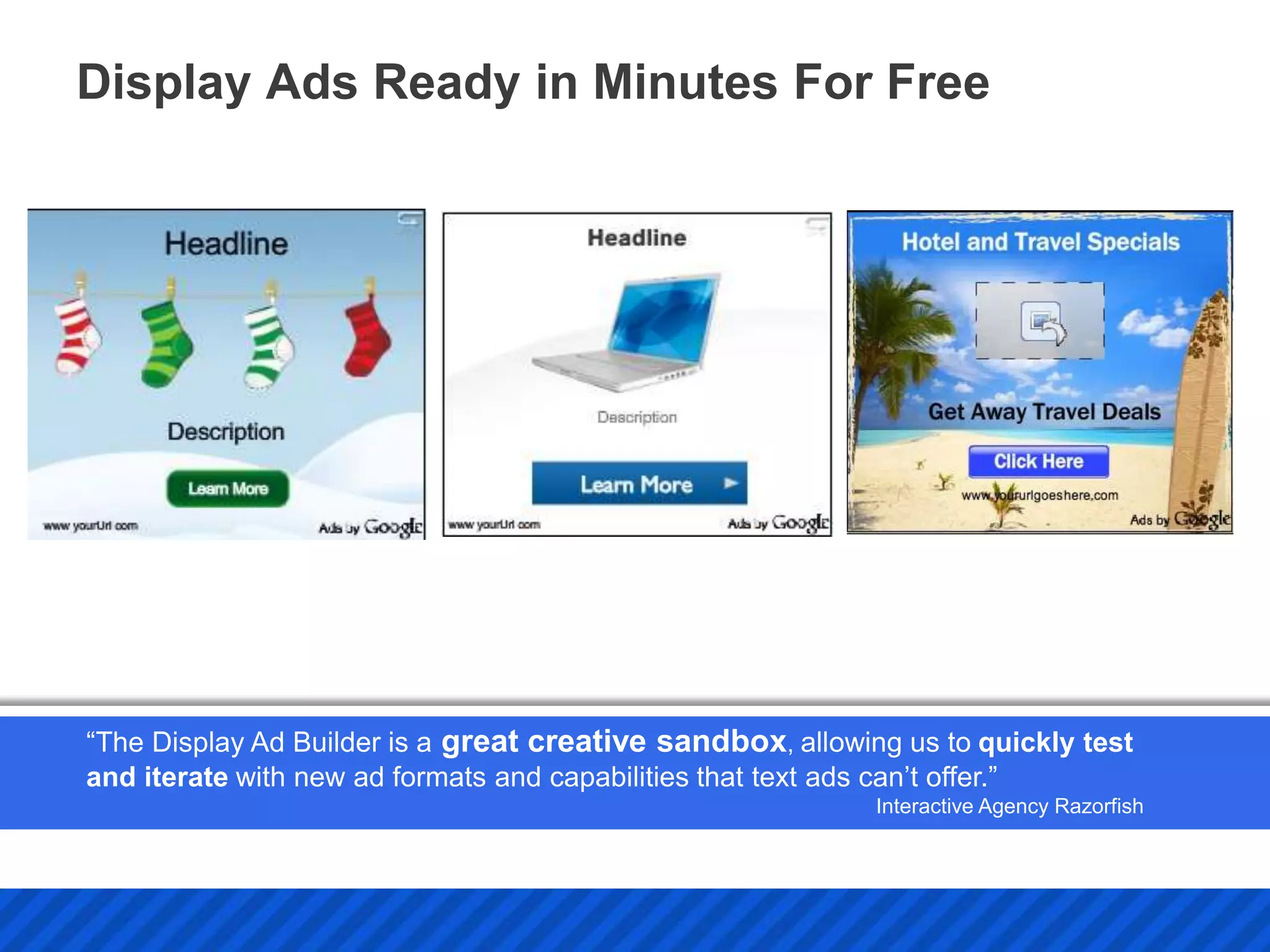 Display Ads Ready in Minutes For Free




“The Display Ad Builder is a great creative sandbox, allowing us to quickly test
and iterate with new ad formats and capabilities that text ads can’t offer.”
                                                            Interactive Agency Razorfish
 