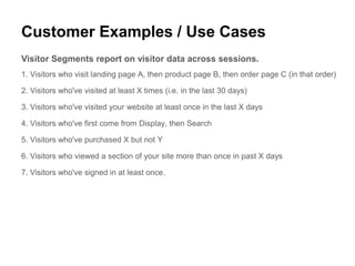 Customer Examples / Use Cases
Visitor Segments report on visitor data across sessions.
1. Visitors who visit landing page A, then product page B, then order page C (in that order)

2. Visitors who've visited at least X times (i.e. in the last 30 days)

3. Visitors who've visited your website at least once in the last X days

4. Visitors who've first come from Display, then Search

5. Visitors who've purchased X but not Y

6. Visitors who viewed a section of your site more than once in past X days

7. Visitors who've signed in at least once.
 