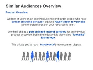 Similar Audiences Overview
Product Overview

We look at users on an existing audience and target people who have
   similar browsing behavior, but who haven't been to your site
            (and therefore aren't on your remarketing lists).

 We think of it as a personalized interest category for an individual
   product or service, but in the industry it is also called "lookalike"
                               technology.

    This allows you to reach incremental (new) users on display.
 