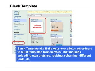 Blank Template




               Supports
              Animation!




   Blank Template aka Build your own allows advertisers
   to build templates from scratch. That includes
   uploading own pictures, resizing, reframing, different
   fonts etc.
 