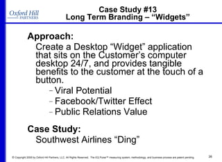 Case Study #13 Long Term Branding – “Widgets” Approach:  Create a Desktop “Widget” application that sits on the Customer’s computer desktop 24/7, and provides tangible benefits to the customer at the touch of a button. Viral Potential Facebook/Twitter Effect Public Relations Value Case Study:   Southwest Airlines “Ding” 