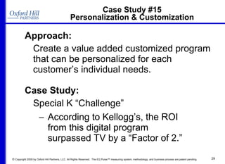 Case Study #15 Personalization & Customization Approach: Create a value added customized program that can be personalized for each customer’s individual needs. Case Study: Special K “Challenge”  According to Kellogg’s, the ROI  from this digital program  surpassed TV by a “Factor of 2.” 