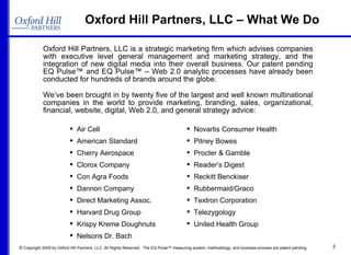 Oxford Hill Partners, LLC – What We Do Oxford Hill Partners, LLC is a strategic marketing firm which advises companies with executive level general management and marketing strategy, and the integration of new digital media into their overall business. Our patent pending EQ Pulse™ and EQ Pulse™ – Web 2.0 analytic processes have already been conducted for hundreds of brands around the globe. We’ve been brought in by twenty five of the largest and well known multinational companies in the world to provide marketing, branding, sales, organizational, financial, website, digital, Web 2.0, and general strategy advice:  Air Cell American Standard Cherry Aerospace Clorox Company Con Agra Foods Dannon Company Direct Marketing Assoc. Harvard Drug Group Krispy Kreme Doughnuts Nelsons Dr. Bach Novartis Consumer Health Pitney Bowes Procter & Gamble Reader’s Digest Reckitt Benckiser Rubbermaid/Graco Textron Corporation  Telezygology United Health Group 