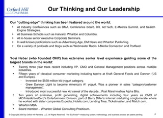 Our Thinking and Our Leadership Our “cutting edge” thinking has been featured around the world: At Industry Conferences such as DMA, Conference Board, IIR, Ad:Tech, E-Metrics Summit, and Search Engine Strategies. At Business Schools such as Harvard, Wharton and Columbia. At in-house senior executive Corporate Seminars. In well known publications such as Advertising Age, DM News and Wharton Publishing. On a variety of podcasts and blogs such as Webmaster Radio, I-Media Connection and Podfeed. Twenty three year track record including VP, CMO and General Management positions across multiple industries. Fifteen years of classical consumer marketing including twelve at Kraft General Foods and Dannon (US and Europe). Invented the $550 million kid yogurt category. Grew Dannon Light to become America’s #1 yogurt. Was a pioneer in sales “category/customer management”. Introduced most successful new kid cereal of the decade…Post Marshmallow Alpha Bits. Ten years of extensive, profit generating, digital achievements including four years as CMO of IAC/InterActiveCorp’s Entertainment Division, part of Barry Diller’s internet marketing conglomerate where he worked with sister companies Expedia, Hotels.com, Lending Tree, Ticketmaster, and Match.com. Wharton MBA Board member – Wharton Global Consulting Practicum. Yosi Heber (who founded OHP) has extensive senior level experience guiding some of the largest brands in the world: 