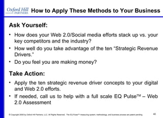 Ask Yourself: How to Apply These Methods to Your Business How does your Web 2.0/Social media efforts stack up vs. your key competitors and the industry? How well do you take advantage of the ten “Strategic Revenue Drivers.” Do you feel you are making money? Take Action: Apply the ten strategic revenue driver concepts to your digital and Web 2.0 efforts. If needed, call us to help with a full scale EQ Pulse TM  – Web 2.0 Assessment 