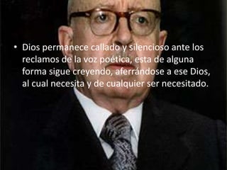 Dios permanece callado y silencioso ante los reclamos de la voz poética, esta de alguna forma sigue creyendo, aferrándose a ese Dios, al cual necesita y de cualquier ser necesitado.