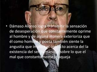 ConclusiónDámaso Alonso logra transmitir la sensación de desesperación que constantemente oprime al hombre y de alguna manera exterioriza que él como hombre y poeta también siente la angustia que implica el conflicto acerca del la existencia del ser humano, y sobre lo que el mal que constantemente lo aqueja