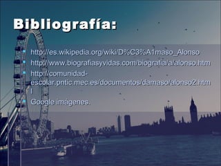 Bibliografía:Bibliografía:
 http://es.wikipedia.org/wiki/D%C3%A1maso_Alonsohttp://es.wikipedia.org/wiki/D%C3%A1maso_Alonso
 http://www.biografiasyvidas.com/biografia/a/alonso.htmhttp://www.biografiasyvidas.com/biografia/a/alonso.htm
 http://comunidad-http://comunidad-
escolar.pntic.mec.es/documentos/damaso/alonso2.htmescolar.pntic.mec.es/documentos/damaso/alonso2.htm
ll
 Google imágenes.Google imágenes.
 