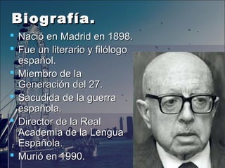 Biografía.Biografía.
 Nació en Madrid en 1898.Nació en Madrid en 1898.
 Fue un literario y filólogoFue un literario y filólogo
español.español.
 Miembro de laMiembro de la
Generación del 27.Generación del 27.
 Sacudida de la guerraSacudida de la guerra
española.española.
 Director de la RealDirector de la Real
Academia de la LenguaAcademia de la Lengua
Española.Española.
 Murió en 1990.Murió en 1990.
 