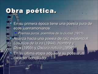 Obra poética.Obra poética.
 En su primera época tiene una poesía pura deEn su primera época tiene una poesía pura de
ecos juanramonianos:ecos juanramonianos:
 Poemas puros, poemillas de la ciudadPoemas puros, poemillas de la ciudad (1921).(1921).
 Avanza hacia una poesía de raíz existencial:Avanza hacia una poesía de raíz existencial:
Los hijos de la iraLos hijos de la ira (1944),(1944), Hombre yHombre y
DiosDios (1955) y(1955) y Oscura noticiaOscura noticia (1959)(1959)
 En su última etapa adquiere su poesía unEn su última etapa adquiere su poesía un
carácter conciliador.carácter conciliador.
 