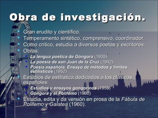 Obra de investigación.Obra de investigación.
 Gran erudito y científico.Gran erudito y científico.
 Temperamento sintético, comprensivo, coordinador.Temperamento sintético, comprensivo, coordinador.
 Como crítico, estudia a diversos poetas y escritores.Como crítico, estudia a diversos poetas y escritores.
 Obras:Obras:
 La lengua poética de GóngoraLa lengua poética de Góngora (1935).(1935).
 La poesía de san Juan de la CruzLa poesía de san Juan de la Cruz (1942).(1942).
 Poesía española. Ensayo de métodos y límitesPoesía española. Ensayo de métodos y límites
estilísticosestilísticos (1952)(1952)
 Estudios de estilísticaEstudios de estilística dedicadosdedicados a los clásicosa los clásicos
españoles:españoles:
 Estudios y ensayos gongorinosEstudios y ensayos gongorinos (1955)(1955)
 Góngora y el PolifemoGóngora y el Polifemo (1960)(1960)
 Estudia, edita y da versión en prosa de laEstudia, edita y da versión en prosa de la Fábula deFábula de
Polifemo y GalateaPolifemo y Galatea (1960).(1960).
 