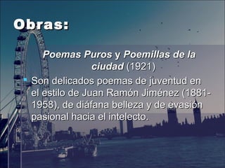 Obras:Obras:
Poemas PurosPoemas Puros y  y Poemillas de laPoemillas de la
ciudadciudad (1921)(1921)
 Son delicados poemas de juventud enSon delicados poemas de juventud en
elel estiloestilo de Juan Ramón Jiménez (1881-de Juan Ramón Jiménez (1881-
1958), de diáfana belleza y de evasión1958), de diáfana belleza y de evasión
pasional hacia el intelecto.pasional hacia el intelecto.
 