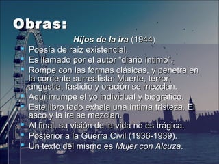 Obras:Obras:
Hijos de la iraHijos de la ira (1944 (1944))
 Poesía de raíz existencial. Poesía de raíz existencial. 
 Es llamado por el autor “diario íntimo”.Es llamado por el autor “diario íntimo”.
 Rompe Rompe con las formas clásicas, y penetra en con las formas clásicas, y penetra en 
la corriente surrealista: Muerte, terror, la corriente surrealista: Muerte, terror, 
angustia, fastidio y oración se mezclan.angustia, fastidio y oración se mezclan.
 Aquí irrumpe el yo individual y biográfico. Aquí irrumpe el yo individual y biográfico. 
 Este libro todo exhala una íntima Este libro todo exhala una íntima tristeza. El tristeza. El 
asco y la ira se mezclan. asco y la ira se mezclan. 
 Al final, su visión de la vida no es trágica.Al final, su visión de la vida no es trágica.
 Posterior a la Guerra Civil (1936-1939).Posterior a la Guerra Civil (1936-1939).  
 Un texto del mismo es Un texto del mismo es Mujer con AlcuzaMujer con Alcuza..
 