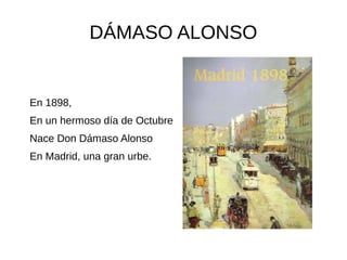 DÁMASO ALONSO
En 1898,
En un hermoso día de Octubre
Nace Don Dámaso Alonso
En Madrid, una gran urbe.
 