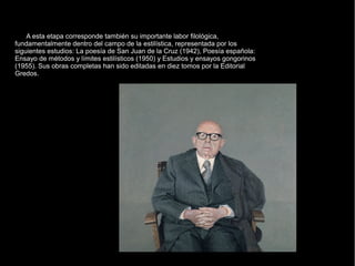 A esta etapa corresponde también su importante labor filológica,
fundamentalmente dentro del campo de la estilística, representada por los
siguientes estudios: La poesía de San Juan de la Cruz (1942), Poesía española:
Ensayo de métodos y límites estilísticos (1950) y Estudios y ensayos gongorinos
(1955). Sus obras completas han sido editadas en diez tomos por la Editorial
Gredos.
 