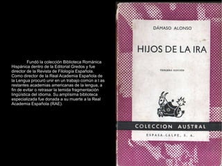 Fundó la colección Biblioteca Románica
Hispánica dentro de la Editorial Gredos y fue
director de la Revista de Filología Española.
Como director de la Real Academia Española de
la Lengua procuró unir en un trabajo común a l as
restantes academias americanas de la lengua, a
fin de evitar o retrasar la temida fragmentación
lingüística del idioma. Su amplísima biblioteca
especializada fue donada a su muerte a la Real
Academia Española (RAE).
 