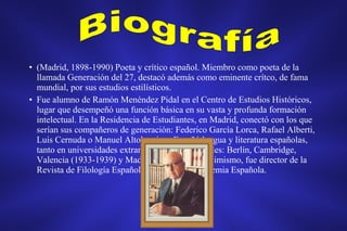 • (Madrid, 1898-1990) Poeta y crítico español. Miembro como poeta de la
llamada Generación del 27, destacó además como eminente crítco, de fama
mundial, por sus estudios estilísticos.
• Fue alumno de Ramón Menéndez Pidal en el Centro de Estudios Históricos,
lugar que desempeñó una función básica en su vasta y profunda formación
intelectual. En la Residencia de Estudiantes, en Madrid, conectó con los que
serían sus compañeros de generación: Federico García Lorca, Rafael Alberti,
Luis Cernuda o Manuel Altolaguirre. Enseñó lengua y literatura españolas,
tanto en universidades extranjeras como nacionales: Berlín, Cambridge,
Valencia (1933-1939) y Madrid (1939-1968). Asimismo, fue director de la
Revista de Filología Española y de la Real Academia Española.
 