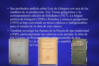 • Sus profundos análisis sobre Luis de Góngora son una de las
cumbres de su producción. Así, Temas gongorinos y la
correspondiente edición de Soledades (1927), La lengua
poética de Góngora (1950) o Estudios y ensayos gongorinos
(1955) se han convertido en textos clásicos e indispensables
para el estudio de la obra de este clásico.
• También investigó las fuentes de la Poesía de tipo tradicional
(1949), particularmente las relativas a las jarchas; la obra de
Gil Vicente, en Poesías (1940) y Tragicomedia de don
Duardos (1942) y la del mayor místico español en La poesía
de san Juan de la Cruz (1942).
 