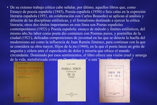 • De su extenso trabajo crítico cabe señalar, por último, aquellos libros que, como
Ensayo de poesía española (1945), Poesía española (1950) o Seis calas en la expresión
literaria española (1951, en colaboración con Carlos Bousoño) se aplican al análisis y
difusión de las disciplinas estilísticas, y el formalismo destinado a ejercer la crítica
literaria; otros dos títulos importantes en esta línea son Poetas españoles
contemporáneos (1952) y Poesía española: ensayo de método y límites estilísticos, del
mismo año.Su labor como poeta dio comienzo con Poemas puros, y poemillas de la
ciudad (1921), delicadas composiciones de juventud en las que se detecta la huella del
modernismo así como la influencia de Juan Ramón Jiménez, para continuar con la que
se considera su obra mayor, Hijos de la ira (1944), en la que el poeta lanza un grito de
angustia y cólera ante el espectáculo de dolor y miseria que ofrece el mundo
circundante. Dominado por esos sentimientos, el libro ofrece una visión cruel y amarga
de la vida, metaforizada como un "horrible viaje" o una "pesadilla sin retorno".
 