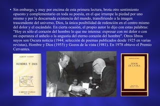 • Sin embargo, y muy por encima de esta primera lectura, brota otro sentimiento
opuesto y complementario en toda su poesía, en el que irrumpe la piedad por uno
mismo y por la descarnada existencia del mundo, transfiriendo a la imagen
trascendente del universo, Dios, la única posibilidad de redención en el centro mismo
del dolor y el escándalo. En cierta ocasión, el propio autor lo dijo con estas palabras:
"Hoy es sólo el corazón del hombre lo que me interesa: expresar con mi dolor o con
mi esperanza el anhelo o la angustia del eterno corazón del hombre". Otros libros
suyos son Oscura noticia (1944; selección de poemas publicados desde 1925 en varias
revistas), Hombre y Dios (1955) y Gozos de la vista (1981). En 1978 obtuvo el Premio
Cervantes.
 